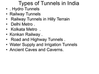 Types of Tunnels in India
• . Hydro Tunnels
• Railway Tunnels
• Railway Tunnels in Hilly Terrain
• Delhi Metro .
• Kolkata Metro .
• Konkan Railway .
• Road and Highway Tunnels .
• Water Supply and Irrigation Tunnels
• Ancient Caves and Caverns.
 