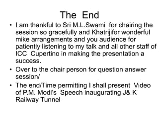 The End
• I am thankful to Sri M.L.Swami for chairing the
session so gracefully and Khatrijifor wonderful
mike arrangements and you audience for
patiently listening to my talk and all other staff of
ICC Cupertino in making the presentation a
success.
• Over to the chair person for question answer
session/
• The end/Time permitting I shall present Video
of P.M. Modi’s Speech inaugurating J& K
Railway Tunnel
 