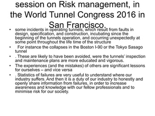 session on Risk management, in
the World Tunnel Congress 2016 in
San Francisco.• some incidents in operating tunnels, which result from faults in
design, specification, and construction, incubating since the
beginning of the tunnels operation, and occurring unexpectedly at
some point throughout the life time of the structure
• For instance the collapses in the Boston I-90 or the Tokyo Sasago
tunnel
• . These are likely to have been avoided, were the tunnels’ inspection
and maintenance plans are more educated and vigorous.
• The experiences (and the mistakes) of others are significant lessons
for ourselves – and vice versa
• . Statistics of failures are very useful to understand where our
industry suffers. And then it is a duty of our industry to honestly and
openly share information from failures, in order to increase
awareness and knowledge with our fellow professionals and to
minimise risk for our society.
 