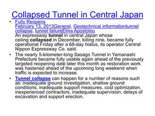 Collapsed Tunnel in Central Japan
• Fully Reopens
February 13, 2013General, Geotechnical informationtunnel
collapse, tunnel failureElina Apostolou
An expressway tunnel in central Japan whose
ceiling collapsed in December, killing nine, became fully
operational Friday after a 68-day hiatus, its operator Central
Nippon Expressway Co. said.
• The nearly 5-kilometer-long Sasago Tunnel in Yamanashi
Prefecture became fully usable again ahead of the previously
targeted reopening date later this month as restoration work
was hastened ahead of the upcoming long weekend when
traffic is expected to increase.
• Tunnel collapse can happen for a number of reasons such
as: inadequate ground investigation, shallow ground
conditions, inadequate support measures, cost optimization,
inexperienced contractors, inadequate supervision, delays of
excavation and support erection.
 