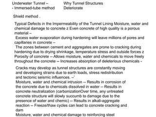 Underwater Tunnel –
- Immersed-tube method
Shield method .
Why Tunnel Structures
Deteriorate
Typical Defects in the Impermeability of the Tunnel Lining Moisture, water and
chemical damage to concrete z Even concrete of high quality is a porous
material –
Excess water evaporation during hardening will leave millions of pores and
capillaries in concrete –
The zones between cement and aggregates are prone to cracking during
hardening due to drying shrinkage, temperature stress and outside forces z
Porosity of concrete -- Allows moisture, water and chemicals to move freely
throughout the concrete -- Increases absorption of deleterious chemicals -
Cracks may develop as tunnel structures are constantly moving
and developing strains due to earth loads, stress redistribution
and tectonic seismic influences. –’
Moisture, water and chemical intrusion -- Results in corrosion of
the concrete due to chemicals dissolved in water -- Results in
concrete neutralization (carbonizationOver time, any untreated
concrete structure will slowly succumb to damage due to the
presence of water and chemic) -- Results in alkali-aggregate
reaction -- Freeze/thaw cycles can lead to concrete cracking and
dam
Moisture, water and chemical damage to reinforcing steel
 