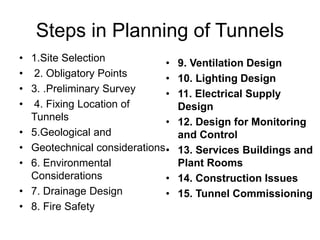 Steps in Planning of Tunnels
• 1.Site Selection
• 2. Obligatory Points
• 3. .Preliminary Survey
• 4. Fixing Location of
Tunnels
• 5.Geological and
• Geotechnical considerations
• 6. Environmental
Considerations
• 7. Drainage Design
• 8. Fire Safety
• 9. Ventilation Design
• 10. Lighting Design
• 11. Electrical Supply
Design
• 12. Design for Monitoring
and Control
• 13. Services Buildings and
Plant Rooms
• 14. Construction Issues
• 15. Tunnel Commissioning
 