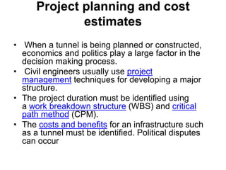 Project planning and cost
estimates
• When a tunnel is being planned or constructed,
economics and politics play a large factor in the
decision making process.
• Civil engineers usually use project
management techniques for developing a major
structure.
• The project duration must be identified using
a work breakdown structure (WBS) and critical
path method (CPM).
• The costs and benefits for an infrastructure such
as a tunnel must be identified. Political disputes
can occur
 