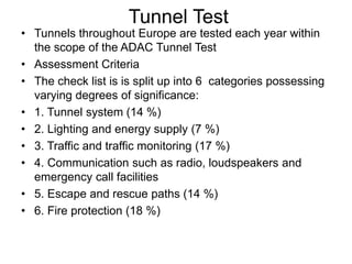 Tunnel Test
• Tunnels throughout Europe are tested each year within
the scope of the ADAC Tunnel Test
• Assessment Criteria
• The check list is is split up into 6 categories possessing
varying degrees of significance:
• 1. Tunnel system (14 %)
• 2. Lighting and energy supply (7 %)
• 3. Traffic and traffic monitoring (17 %)
• 4. Communication such as radio, loudspeakers and
emergency call facilities
• 5. Escape and rescue paths (14 %)
• 6. Fire protection (18 %)
 
