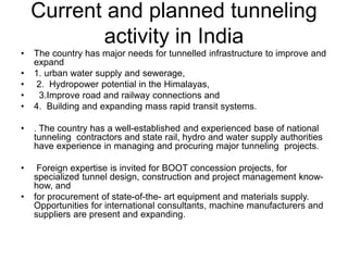 Current and planned tunneling
activity in India
• The country has major needs for tunnelled infrastructure to improve and
expand
• 1. urban water supply and sewerage,
• 2. Hydropower potential in the Himalayas,
• 3.Improve road and railway connections and
• 4. Building and expanding mass rapid transit systems.
• . The country has a well-established and experienced base of national
tunneling contractors and state rail, hydro and water supply authorities
have experience in managing and procuring major tunneling projects.
• Foreign expertise is invited for BOOT concession projects, for
specialized tunnel design, construction and project management know-
how, and
• for procurement of state-of-the- art equipment and materials supply.
Opportunities for international consultants, machine manufacturers and
suppliers are present and expanding.
 