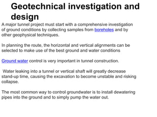 Geotechnical investigation and
design
A major tunnel project must start with a comprehensive investigation
of ground conditions by collecting samples from boreholes and by
other geophysical techniques.
In planning the route, the horizontal and vertical alignments can be
selected to make use of the best ground and water conditions
Ground water control is very important in tunnel construction.
Water leaking into a tunnel or vertical shaft will greatly decrease
stand-up time, causing the excavation to become unstable and risking
collapse.
The most common way to control groundwater is to install dewatering
pipes into the ground and to simply pump the water out.
 
