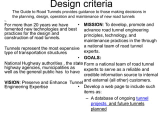 Design criteria
Tu
• For more than 20 years we have
fomented new technologies and best
practices for the design and
construction of road tunnels.
• Tunnels represent the most expensive
type of transportation structures
• National Hughway authorities , the state
highway agencies, municipalities as
well as the general public has to have
• VISION: Preserve and Enhance Tunnel
Engineering Expertise
• MISSION: To develop, promote and
advance road tunnel engineering
principles, technology, and
maintenance practices in the through
a national team of road tunnel
experts.
• GOALS:
• Form a national team of road tunnel
experts to serve as a reliable and
credible information source to internal
and external (all other) customers.
• Develop a web page to include such
items as:
– A database of ongoing tunnel
projects and future tunnels
planned
The Guide to Road Tunnels provides guidance to those making decisions in
the planning, design, operation and maintenance of new road tunnels
 