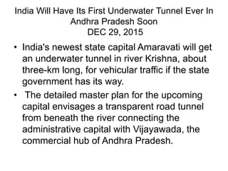 India Will Have Its First Underwater Tunnel Ever In
Andhra Pradesh Soon
DEC 29, 2015
• India's newest state capital Amaravati will get
an underwater tunnel in river Krishna, about
three-km long, for vehicular traffic if the state
government has its way.
• The detailed master plan for the upcoming
capital envisages a transparent road tunnel
from beneath the river connecting the
administrative capital with Vijayawada, the
commercial hub of Andhra Pradesh.
 