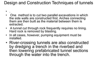 Design and Construction Techniques of tunnels
• .
• One method is to cut two parallel excavations in which
the side walls are constructed first. Arches connecting
them are then built as the material between them is
extracted.
• A tunnel cut through rock frequently requires no lining.
Hard rock is removed by blasting.
• In all cases, however, pumping equipment must be
installed.
• River-crossing tunnels are also constructed
by dredging a trench in the riverbed and
then lowering prefabricated tunnel sections
through the water into the trench.
 