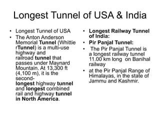 Longest Tunnel of USA & India
• Longest Tunnel of USA
• The Anton Anderson
Memorial Tunnel (Whittie
rTunnel) is a multi-use
highway and
railroad tunnel that
passes under Maynard
Mountain. At 13,300 ft
(4,100 m), it is the
second-
longest highway tunnel
and longest combined
rail and highway tunnel
in North America.
• Longest Railway Tunnel
of India:
• Pir Panjal Tunnel:
• The Pir Panjal Tunnel is
a longest railway tunnel
11.00 km long on Banihal
railway
• at the Pir Panjal Range of
Himalayas, in the state of
Jammu and Kashmir.
 