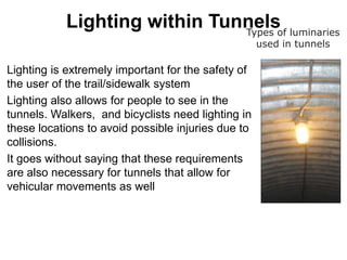 Lighting within Tunnels
Lighting is extremely important for the safety of
the user of the trail/sidewalk system
Lighting also allows for people to see in the
tunnels. Walkers, and bicyclists need lighting in
these locations to avoid possible injuries due to
collisions.
It goes without saying that these requirements
are also necessary for tunnels that allow for
vehicular movements as well
Types of luminaries
used in tunnels
 