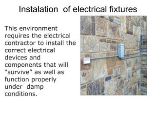 Instalation of electrical fixtures
This environment
requires the electrical
contractor to install the
correct electrical
devices and
components that will
“survive” as well as
function properly
under damp
conditions.
 