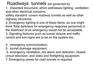 Roadways tunnels are governed by
1. Important document, which addresses lighting, ventilation
and other electrical concerns,
safety standard covers roadway tunnels as well as other
highway structures.
2. Emergency lighting is one of these items, as one might
think Total darkness for emergency response personnel in
the likelihood of an emergency would not be acceptable.
3. Signaling features such as tunnel closure and traffic
control and exit signs are to be on the system too.
4. emergency communication,
5. tunnel drainage equipment,
6. emergency ventilation, fire alarm and detection, closed-
circuit television, and video and firefighting equipment.
7. Emergency power for road tunnels is required
 