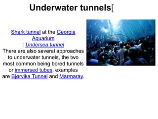 Shark tunnel at the Georgia
Aquarium
: Undersea tunnel
There are also several approaches
to underwater tunnels, the two
most common being bored tunnels
or immersed tubes, examples
are Bjørvika Tunnel and Marmaray.
Underwater tunnels[
 