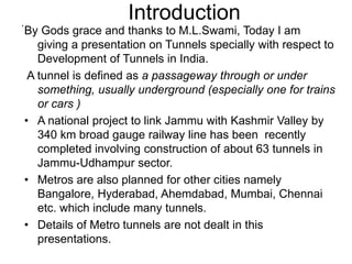 Introduction
By Gods grace and thanks to M.L.Swami, Today I am
giving a presentation on Tunnels specially with respect to
Development of Tunnels in India.
A tunnel is defined as a passageway through or under
something, usually underground (especially one for trains
or cars )
• A national project to link Jammu with Kashmir Valley by
340 km broad gauge railway line has been recently
completed involving construction of about 63 tunnels in
Jammu-Udhampur sector.
• Metros are also planned for other cities namely
Bangalore, Hyderabad, Ahemdabad, Mumbai, Chennai
etc. which include many tunnels.
• Details of Metro tunnels are not dealt in this
presentations.
,
 