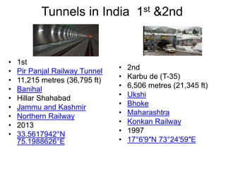 Tunnels in India 1st &2nd
• 1st
• Pir Panjal Railway Tunnel
• 11,215 metres (36,795 ft)
• Banihal
• Hillar Shahabad
• Jammu and Kashmir
• Northern Railway
• 2013
• 33.5617942°N
75.1988626°E
• 2nd
• Karbu de (T-35)
• 6,506 metres (21,345 ft)
• Ukshi
• Bhoke
• Maharashtra
• Konkan Railway
• 1997
• 17°6′9″N 73°24′59″E
 