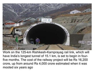 Work on the 125-km Rishikesh-Karnprayag rail link, which will
have India’s longest tunnel of 15.1 km, is set to begin in four-
five months. The cost of the railway project will be Rs 16,200
crore, up from around Rs 4,000 crore estimated when it was
mooted six years ago
 