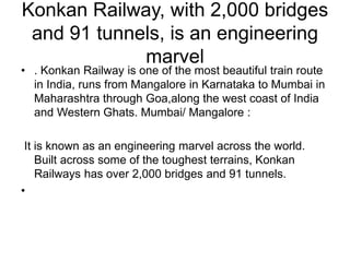 Konkan Railway, with 2,000 bridges
and 91 tunnels, is an engineering
marvel
• . Konkan Railway is one of the most beautiful train route
in India, runs from Mangalore in Karnataka to Mumbai in
Maharashtra through Goa,along the west coast of India
and Western Ghats. Mumbai/ Mangalore :
It is known as an engineering marvel across the world.
Built across some of the toughest terrains, Konkan
Railways has over 2,000 bridges and 91 tunnels.
•
 
