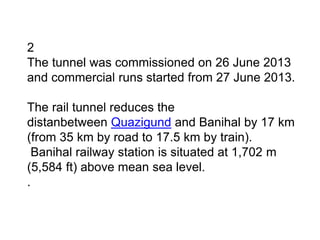 2
The tunnel was commissioned on 26 June 2013
and commercial runs started from 27 June 2013.
The rail tunnel reduces the
distanbetween Quazigund and Banihal by 17 km
(from 35 km by road to 17.5 km by train).
Banihal railway station is situated at 1,702 m
(5,584 ft) above mean sea level.
.
 