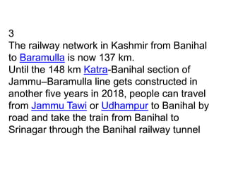 3
The railway network in Kashmir from Banihal
to Baramulla is now 137 km.
Until the 148 km Katra-Banihal section of
Jammu–Baramulla line gets constructed in
another five years in 2018, people can travel
from Jammu Tawi or Udhampur to Banihal by
road and take the train from Banihal to
Srinagar through the Banihal railway tunnel
 