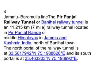 4
Jammu–Baramulla lineThe Pir Panjal
Railway Tunnel or Banihal railway tunnel is
an 11.215 km (7 mile) railway tunnel located
in Pir Panjal Range of
middle Himalayas in Jammu and
Kashmir, India, north of Banihal town.
The north portal of the railway tunnel is
at 33.5617942°N 75.1988626°E and its south
portal is at 33.463203°N 75.193992°E.
 