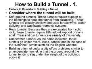 How to Build a Tunnel . 1.
• Factors to Consider in Building a Tunnel
• Consider where the tunnel will be built.
• Soft-ground tunnels. These tunnels require support at
the openings to keep the tunnel from collapsing. These
tunnels are usually shallow and used for subways, water
delivery, and wastewater removal systems.
• Rock tunnels. Because they are excavated from solid
rock, these tunnels require little added support or none
at all. Train and car tunnels are usually of this variety.
• Underwater tunnels. As the name indicates, these
tunnels go under rivers, lakes, canals, and in the case of
the “Channel,” straits such as the English Channel
• Building a tunnel under a city offers problems similar to
an underwater tunnel, in that the ground around the
tunnel tends to sag under the weight of the buildings
above it
 