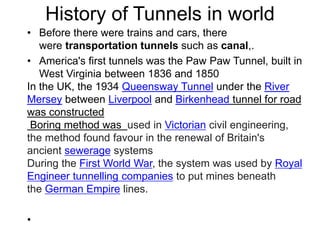 History of Tunnels in world
• Before there were trains and cars, there
were transportation tunnels such as canal,.
• America's first tunnels was the Paw Paw Tunnel, built in
West Virginia between 1836 and 1850
In the UK, the 1934 Queensway Tunnel under the River
Mersey between Liverpool and Birkenhead tunnel for road
was constructed
Boring method was used in Victorian civil engineering,
the method found favour in the renewal of Britain's
ancient sewerage systems
During the First World War, the system was used by Royal
Engineer tunnelling companies to put mines beneath
the German Empire lines.
•
 