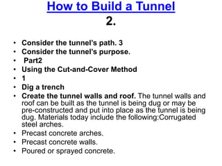 How to Build a Tunnel
2.
• Consider the tunnel’s path. 3
• Consider the tunnel’s purpose.
• Part2
• Using the Cut-and-Cover Method
• 1
• Dig a trench
• Create the tunnel walls and roof. The tunnel walls and
roof can be built as the tunnel is being dug or may be
pre-constructed and put into place as the tunnel is being
dug. Materials today include the following:Corrugated
steel arches.
• Precast concrete arches.
• Precast concrete walls.
• Poured or sprayed concrete.
 