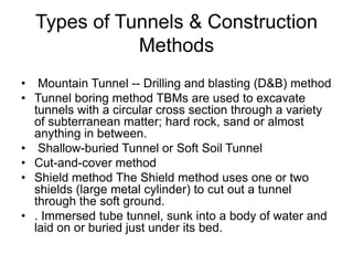Types of Tunnels & Construction
Methods
• Mountain Tunnel -- Drilling and blasting (D&B) method
• Tunnel boring method TBMs are used to excavate
tunnels with a circular cross section through a variety
of subterranean matter; hard rock, sand or almost
anything in between.
• Shallow-buried Tunnel or Soft Soil Tunnel
• Cut-and-cover method
• Shield method The Shield method uses one or two
shields (large metal cylinder) to cut out a tunnel
through the soft ground.
• . Immersed tube tunnel, sunk into a body of water and
laid on or buried just under its bed.
 