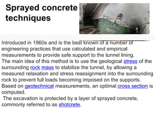 Sprayed concrete
techniques
The New Austrian Tunneling Method (NATM) was developed in
Introduced in 1960s and is the best known of a number of
engineering practices that use calculated and empirical
measurements to provide safe support to the tunnel lining.
The main idea of this method is to use the geological stress of the
surrounding rock mass to stabilize the tunnel, by allowing a
measured relaxation and stress reassignment into the surrounding
rock to prevent full loads becoming imposed on the supports.
Based on geotechnical measurements, an optimal cross section is
computed.
The excavation is protected by a layer of sprayed concrete,
commonly referred to as shotcrete.
 