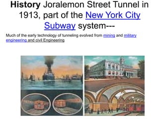 History Joralemon Street Tunnel in
1913, part of the New York City
Subway system---
Much of the early technology of tunneling evolved from mining and military
engineering and civil Engineering
 