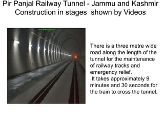 Pir Panjal Railway Tunnel - Jammu and Kashmir
Construction in stages shown by Videos
There is a three metre wide
road along the length of the
tunnel for the maintenance
of railway tracks and
emergency relief.
It takes approximately 9
minutes and 30 seconds for
the train to cross the tunnel.
 
