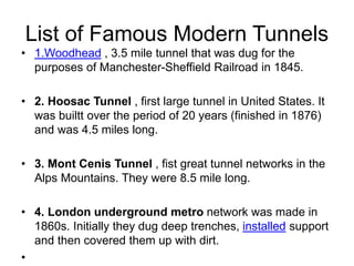List of Famous Modern Tunnels
• 1.Woodhead , 3.5 mile tunnel that was dug for the
purposes of Manchester-Sheffield Railroad in 1845.
• 2. Hoosac Tunnel , first large tunnel in United States. It
was builtt over the period of 20 years (finished in 1876)
and was 4.5 miles long.
• 3. Mont Cenis Tunnel , fist great tunnel networks in the
Alps Mountains. They were 8.5 mile long.
• 4. London underground metro network was made in
1860s. Initially they dug deep trenches, installed support
and then covered them up with dirt.
•
 