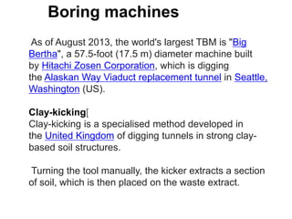 Boring machines
. As of August 2013, the world's largest TBM is "Big
Bertha", a 57.5-foot (17.5 m) diameter machine built
by Hitachi Zosen Corporation, which is digging
the Alaskan Way Viaduct replacement tunnel in Seattle,
Washington (US).
Clay-kicking[
Clay-kicking is a specialised method developed in
the United Kingdom of digging tunnels in strong clay-
based soil structures.
Turning the tool manually, the kicker extracts a section
of soil, which is then placed on the waste extract.
 