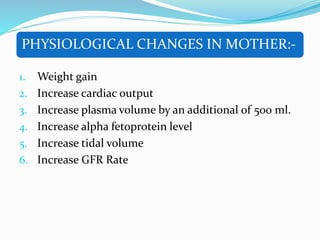 PHYSIOLOGICAL CHANGES IN MOTHER:-
1. Weight gain
2. Increase cardiac output
3. Increase plasma volume by an additional of 500 ml.
4. Increase alpha fetoprotein level
5. Increase tidal volume
6. Increase GFR Rate
 
