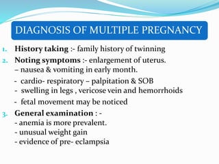 DIAGNOSIS OF MULTIPLE PREGNANCY
1. History taking :- family history of twinning
2. Noting symptoms :- enlargement of uterus.
– nausea & vomiting in early month.
- cardio- respiratory – palpitation & SOB
- swelling in legs , vericose vein and hemorrhoids
- fetal movement may be noticed
3. General examination : -
- anemia is more prevalent.
- unusual weight gain
- evidence of pre- eclampsia
 