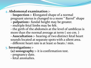 4. Abdomonal examination :-
- Inspection :- Elongated shape of a normal
pregnant uterus is changed to a more “ Barrel” shape
– palpation:- fundal height may be greater.
- multiple fetal limbs may be felt.
- the girth of the abdomen at the level of umblicus is
more than the normal average at term ( 100 cm. )
- Auscultation :- hearing of two distinct fetal heart
sounds located at separate spots with a silent area.
- different heart rate is at least 10 beats / min.
5. Investigations :-
(a) sonography :- it is confirmation test.
- pregnancy date.
- fetal anomalies.
 