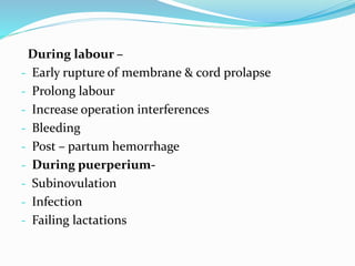 During labour –
- Early rupture of membrane & cord prolapse
- Prolong labour
- Increase operation interferences
- Bleeding
- Post – partum hemorrhage
- During puerperium-
- Subinovulation
- Infection
- Failing lactations
 