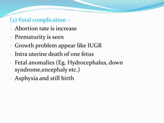 (2) Fetal complication –
- Abortion rate is increase
- Prematurity is seen
- Growth problem appear like IUGR
- Intra uterine death of one fetus
- Fetal anomalies (Eg. Hydrocephalus, down
syndrome,encephaly etc.)
- Asphyxia and still birth
 