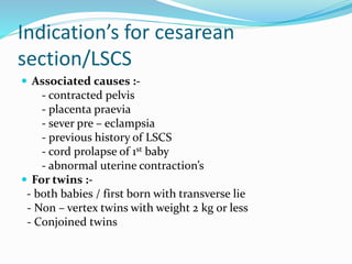 Indication’s for cesarean
section/LSCS
 Associated causes :-
- contracted pelvis
- placenta praevia
- sever pre – eclampsia
- previous history of LSCS
- cord prolapse of 1st baby
- abnormal uterine contraction’s
 For twins :-
- both babies / first born with transverse lie
- Non – vertex twins with weight 2 kg or less
- Conjoined twins
 