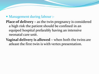  Management during labour :-
Place of delivery – as the twin pregnancy is considered
a high risk the patient should be confined in an
equiped hospital prefarably having an intensive
neonatal care unit.
Vaginal delivery is allowed – when both the twins are
atleast the first twin is with vertex presentation.
 