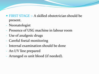  FIRST STAGE :- A skilled obstetrician should be
present.
- Neonatologist
- Presence of USG machine in labour room
- Use of analgesic drugs
- Careful foetal monitoring
- Internal examination should be done
- An I/V line prepared
- Arranged 01 unit blood (if needed).
 