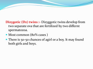 Dizygotic (Dz) twins :- Dizyggotic twins develop from
two separate ova that are fertilized by two differnt
spermatozoa.
 Most common (80% cases )
 There is 50-50 chances of agirl or a boy. It may found
both girls and boys.
 