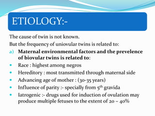ETIOLOGY:-
The cause of twin is not known.
But the frequency of uniovular twins is related to:
a) Maternal environmental factors and the prevelence
of biovular twins is related to:
 Race : highest among negros
 Hereditory : most transmitted through maternal side
 Advancing age of mother : (30-35 years)
 Influence of parity :- specially from 5th gravida
 Iatrogenic :- drugs used for induction of ovulation may
produce multiple fetuses to the extent of 20 – 40%
 