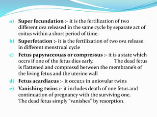 a) Super fecundation :- it is the fertilization of two
different ova released in the same cycle by separate act of
coitus within a short period of time.
b) Superfetation :- it is the fertilization of two ova release
in different menstrual cycle
c) Fetus papyraceouas or compressus :- it is a state which
occrs if one of the fetus dies early. The dead fetus
is flattened and compressd between the membrane’s of
the living fetus and the uterine wall
d) Fetus acardiacus :- it occur,s in uniovular twins
e) Vanishing twins :- it includes death of one fetus and
continuation of pregnancy with the surviving one.
The dead fetus simply “vanishes” by resorption.
 