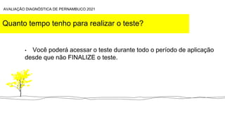 Quanto tempo tenho para realizar o teste?
• Você poderá acessar o teste durante todo o período de aplicação
desde que não FINALIZE o teste.
AVALIAÇÃO DIAGNÓSTICA DE PERNAMBUCO 2021
 