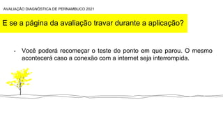 E se a página da avaliação travar durante a aplicação?
• Você poderá recomeçar o teste do ponto em que parou. O mesmo
acontecerá caso a conexão com a internet seja interrompida.
AVALIAÇÃO DIAGNÓSTICA DE PERNAMBUCO 2021
 