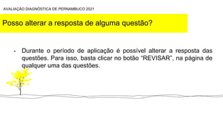 Posso alterar a resposta de alguma questão?
• Durante o período de aplicação é possível alterar a resposta das
questões. Para isso, basta clicar no botão “REVISAR”, na página de
qualquer uma das questões.
AVALIAÇÃO DIAGNÓSTICA DE PERNAMBUCO 2021
 