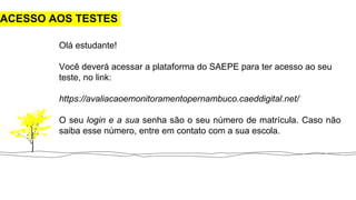 ACESSO AOS TESTES
Olá estudante!
Você deverá acessar a plataforma do SAEPE para ter acesso ao seu
teste, no link:
https://avaliacaoemonitoramentopernambuco.caeddigital.net/
O seu login e a sua senha são o seu número de matrícula. Caso não
saiba esse número, entre em contato com a sua escola.
 