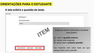 A tela exibirá a questão do teste.
ORIENTAÇÕES PARA O ESTUDANTE
Enquanto estiver realizando a atividade
você poderá:
 voltar à questão anterior;
 revisar uma resposta;
 passar para a próxima questão.
Sua resposta será salva toda vez que
avançar para outra questão.
 
